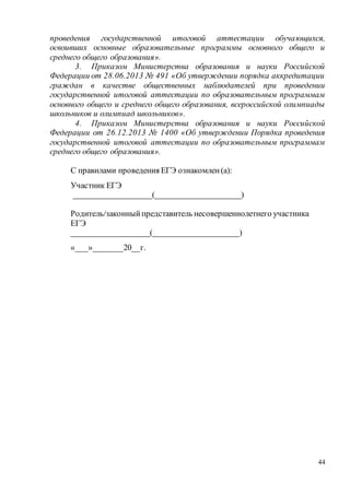 44
проведения государственной итоговой аттестации обучающихся,
освоивших основные образовательные программы основного общего и
среднего общего образования».
3. Приказом Министерства образования и науки Российской
Федерации от 28.06.2013 № 491 «Об утверждении порядка аккредитации
граждан в качестве общественных наблюдателей при проведении
государственной итоговой аттестации по образовательным программам
основного общего и среднего общего образования, всероссийской олимпиады
школьников и олимпиад школьников».
4. Приказом Министерства образования и науки Российской
Федерации от 26.12.2013 № 1400 «Об утверждении Порядка проведения
государственной итоговой аттестации по образовательным программам
среднего общего образования».
С правилами проведения ЕГЭ ознакомлен(а):
Участник ЕГЭ
___________________(_____________________)
Родитель/законныйпредставитель несовершеннолетнего участника
ЕГЭ
___________________(_____________________)
«___»_______20__г.
 