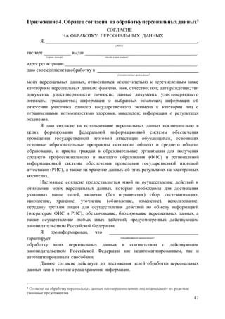 47
Приложение 4. Образец согласия на обработкуперсональныхданных5
СОГЛАСИЕ
НА ОБРАБОТКУ ПЕРСОНАЛЬНЫХ ДАННЫХ
Я, _______________________________________________________________,
(ФИО)
паспорт ___________ выдан_______________________________________________,
(серия, номер) (когда и кем выдан)
адрес регистрации:_______________________________________________________,
даю свое согласие на обработку в __________________________________________
(наименование организации)
моих персональных данных, относящихся исключительно к перечисленным ниже
категориям персональных данных: фамилия, имя, отчество; пол; дата рождения; тип
документа, удостоверяющего личность; данные документа, удостоверяющего
личность; гражданство; информация о выбранных экзаменах; информация об
отнесении участника единого государственного экзамена к категории лиц с
ограниченными возможностями здоровья, инвалидов; информация о результатах
экзаменов.
Я даю согласие на использование персональных данных исключительно в
целях формирования федеральной информационной системы обеспечения
проведения государственной итоговой аттестации обучающихся, освоивших
основные образовательные программы основного общего и среднего общего
образования, и приема граждан в образовательные организации для получения
среднего профессионального и высшего образования (ФИС) и региональной
информационной системы обеспечения проведения государственной итоговой
аттестации (РИС), а также на хранение данных об этих результатах на электронных
носителях.
Настоящее согласие предоставляется мной на осуществление действий в
отношении моих персональных данных, которые необходимы для достижения
указанных выше целей, включая (без ограничения) сбор, систематизацию,
накопление, хранение, уточнение (обновление, изменение), использование,
передачу третьим лицам для осуществления действий по обмену информацией
(операторам ФИС и РИС), обезличивание, блокирование персональных данных, а
также осуществление любых иных действий, предусмотренных действующим
законодательством Российской Федерации.
Я проинформирован, что ___________________________________
гарантирует (наименование организации)
обработку моих персональных данных в соответствии с действующим
законодательством Российской Федерации как неавтоматизированным, так и
автоматизированным способами.
Данное согласие действует до достижения целей обработки персональных
данных или в течение срока хранения информации.
5 Согласие на обработку персональных данных несовершеннолетних лиц подписывают их родители
(законные представители).
 