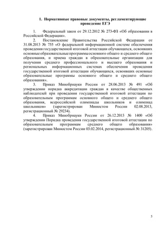 5
1. Нормативные правовые документы, регламентирующие
проведение ЕГЭ
1. Федеральный закон от 29.12.2012 № 273-ФЗ «Об образовании в
Российской Федерации».
2. Постановление Правительства Российской Федерации от
31.08.2013 № 755 «О федеральной информационной системе обеспечения
проведения государственной итоговой аттестации обучающихся, освоивших
основныеобразовательныепрограммыосновного общего и среднего общего
образования, и приема граждан в образовательные организации для
получения среднего профессионального и высшего образования и
региональных информационных системах обеспечения проведения
государственной итоговой аттестации обучающихся, освоивших основные
образовательные программы основного общего и среднего общего
образования».
3. Приказ Минобрнауки России от 28.06.2013 № 491 «Об
утверждении порядка аккредитации граждан в качестве общественных
наблюдателей при проведении государственной итоговой аттестации по
образовательным программам основного общего и среднего общего
образования, всероссийской олимпиады школьников и олимпиад
школьников» (зарегистрирован Минюстом России 02.08.2013,
регистрационный № 29234).
4. Приказ Минобрнауки России от 26.12.2013 № 1400 «Об
утверждении Порядка проведения государственной итоговой аттестации по
образовательным программам среднего общего образования»
(зарегистрирован Минюстом России 03.02.2014, регистрационный № 31205).
 
