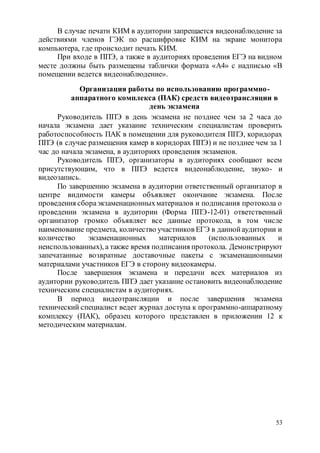 53
В случае печати КИМ в аудитории запрещается видеонаблюдение за
действиями членов ГЭК по расшифровке КИМ на экране монитора
компьютера, где происходит печать КИМ.
При входе в ППЭ, а также в аудиториях проведения ЕГЭ на видном
месте должны быть размещены таблички формата «А4» с надписью «В
помещении ведется видеонаблюдение».
Организация работы по использованию программно-
аппаратного комплекса (ПАК) средств видеотрансляции в
день экзамена
Руководитель ППЭ в день экзамена не позднее чем за 2 часа до
начала экзамена дает указание техническим специалистам проверить
работоспособность ПАК в помещении для руководителя ППЭ, коридорах
ППЭ (в случае размещения камер в коридорах ППЭ) и не позднее чем за 1
час до начала экзамена, в аудиториях проведения экзаменов.
Руководитель ППЭ, организаторы в аудиториях сообщают всем
присутствующим, что в ППЭ ведется видеонаблюдение, звуко- и
видеозапись.
По завершению экзамена в аудитории ответственный организатор в
центре видимости камеры объявляет окончание экзамена. После
проведения сбораэкзаменационныхматериалов и подписания протокола о
проведении экзамена в аудитории (Форма ППЭ-12-01) ответственный
организатор громко объявляет все данные протокола, в том числе
наименование предмета, количество участников ЕГЭ в даннойаудитории и
количество экзаменационных материалов (использованных и
неиспользованных), а также время подписания протокола. Демонстрируют
запечатанные возвратные доставочные пакеты с экзаменационными
материалами участников ЕГЭ в сторону видеокамеры.
После завершения экзамена и передачи всех материалов из
аудитории руководитель ППЭ дает указание остановить видеонаблюдение
техническим специалистам в аудиториях.
В период видеотрансляции и после завершения экзамена
технический специалист ведет журнал доступа к программно-аппаратному
комплексу (ПАК), образец которого представлен в приложении 12 к
методическим материалам.
 