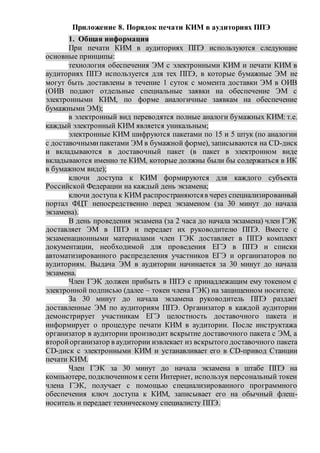 Приложение 8. Порядок печати КИМ в аудиториях ППЭ
1. Общая информация
При печати КИМ в аудиториях ППЭ используются следующие
основные принципы:
технология обеспечения ЭМ с электронными КИМ и печати КИМ в
аудиториях ППЭ используется для тех ППЭ, в которые бумажные ЭМ не
могут быть доставлены в течение 1 суток с момента доставки ЭМ в ОИВ
(ОИВ подают отдельные специальные заявки на обеспечение ЭМ с
электронными КИМ, по форме аналогичные заявкам на обеспечение
бумажными ЭМ);
в электронный вид переводятся полные аналоги бумажных КИМ: т.е.
каждый электронный КИМ является уникальным;
электронные КИМ шифруются пакетами по 15 и 5 штук (по аналогии
с доставочнымипакетами ЭМ в бумажной форме), записываются на CD-диск
и вкладываются в доставочный пакет (в пакет в электронном виде
вкладываются именно те КИМ, которые должны были бы содержаться в ИК
в бумажном виде);
ключи доступа к КИМ формируются для каждого субъекта
Российской Федерации на каждый день экзамена;
ключи доступа к КИМ распространяютсяв через специализированный
портал ФЦТ непосредственно перед экзаменом (за 30 минут до начала
экзамена).
В день проведения экзамена (за 2 часа до начала экзамена) член ГЭК
доставляет ЭМ в ППЭ и передает их руководителю ППЭ. Вместе с
экзаменационными материалами член ГЭК доставляет в ППЭ комплект
документации, необходимой для проведения ЕГЭ в ППЭ и списки
автоматизированного распределения участников ЕГЭ и организаторов по
аудиториям. Выдача ЭМ в аудитории начинается за 30 минут до начала
экзамена.
Член ГЭК должен прибыть в ППЭ с принадлежащим ему токеном с
электронной подписью (далее – токен члена ГЭК) на защищенном носителе.
За 30 минут до начала экзамена руководитель ППЭ раздает
доставленные ЭМ по аудиториям ППЭ. Организатор в каждой аудитории
демонстрирует участникам ЕГЭ целостность доставочного пакета и
информирует о процедуре печати КИМ в аудитории. После инструктажа
организатор в аудитории производит вскрытие доставочного пакета с ЭМ, а
второйорганизатор в аудитории извлекает из вскрытого доставочного пакета
CD-диск с электронными КИМ и устанавливает его в CD-привод Станции
печати КИМ.
Член ГЭК за 30 минут до начала экзамена в штабе ППЭ на
компьютере, подключенном к сети Интернет, используя персональный токен
члена ГЭК, получает с помощью специализированного программного
обеспечения ключ доступа к КИМ, записывает его на обычный флеш-
носитель и передает техническому специалисту ППЭ.
 