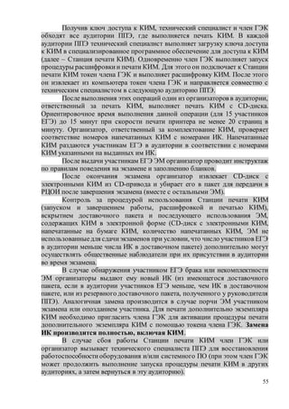 55
Получив ключ доступа к КИМ, технический специалист и член ГЭК
обходят все аудитории ППЭ, где выполняется печать КИМ. В каждой
аудитории ППЭ технический специалист выполняет загрузку ключа доступа
к КИМ в специализированное программное обеспечение для доступа к КИМ
(далее – Станция печати КИМ). Одновременно член ГЭК выполняет запуск
процедуры расшифровкии печати КИМ. Для этого он подключает к Станции
печати КИМ токен члена ГЭК и выполняет расшифровку КИМ. После этого
он извлекает из компьютера токен члена ГЭК и направляется совместно с
техническим специалистом в следующую аудиторию ППЭ.
После выполнения этих операций один из организаторов в аудитории,
ответственный за печать КИМ, выполняет печать КИМ с CD-диска.
Ориентировочное время выполнения данной операции (для 15 участников
ЕГЭ) до 15 минут при скорости печати принтера не менее 20 страниц в
минуту. Организатор, ответственный за комплектование КИМ, проверяет
соответствие номеров напечатанных КИМ с номерами ИК. Напечатанные
КИМ раздаются участникам ЕГЭ в аудитории в соответствии с номерами
КИМ указанными на выданных им ИК.
После выдачи участникам ЕГЭ ЭМ организатор проводит инструктаж
по правилам поведения на экзамене и заполнению бланков.
После окончания экзамена организатор извлекает CD-диск с
электронными КИМ из CD-привода и убирает его в пакет для передачи в
РЦОИ после завершения экзамена (вместе с остальными ЭМ).
Контроль за процедурой использования Станции печати КИМ
(запуском и завершением работы, расшифровкой и печатью КИМ),
вскрытием доставочного пакета и последующего использования ЭМ,
содержащих КИМ в электронной форме (CD-диск с электронными КИМ,
напечатанные на бумаге КИМ, количество напечатанных КИМ, ЭМ не
использованныедля сдачиэкзаменов при условии, что число участников ЕГЭ
в аудитории меньше числа ИК в доставочном пакете) дополнительно могут
осуществлять общественные наблюдатели при их присутствии в аудитории
во время экзамена.
В случае обнаружения участником ЕГЭ брака или некомплектности
ЭМ организаторы выдают ему новый ИК (из имеющегося доставочного
пакета, если в аудитории участников ЕГЭ меньше, чем ИК в доставочном
пакете, или из резервного доставочного пакета, полученного у руководителя
ППЭ). Аналогичная замена производится в случае порчи ЭМ участником
экзамена или опозданием участника. Для печати дополнительно экземпляра
КИМ необходимо пригласить члена ГЭК для активации процедуры печати
дополнительного экземпляра КИМ с помощью токена члена ГЭК. Замена
ИК производится полностью, включая КИМ.
В случае сбоя работы Станции печати КИМ член ГЭК или
организатор вызывает технического специалиста ППЭ для восстановления
работоспособностиоборудования и/или системного ПО (при этом член ГЭК
может продолжить выполнение запуска процедуры печати КИМ в других
аудиториях, а затем вернуться в эту аудиторию).
 