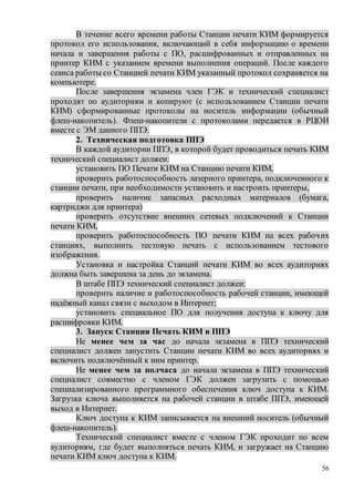 56
В течение всего времени работы Станции печати КИМ формируется
протокол его использования, включающий в себя информацию о времени
начала и завершения работы с ПО, расшифрованных и отправленных на
принтер КИМ с указанием времени выполнения операций. После каждого
сеанса работы со Станцией печати КИМ указанный протокол сохраняется на
компьютере.
После завершения экзамена член ГЭК и технический специалист
проходят по аудиториям и копируют (с использованием Станции печати
КИМ) сформированные протоколы на носитель информации (обычный
флеш-накопитель). Флеш-накопители с протоколами передается в РЦОИ
вместе с ЭМ данного ППЭ.
2. Техническая подготовка ППЭ
В каждой аудитории ППЭ, в которой будет проводиться печать КИМ
технический специалист должен:
установить ПО Печати КИМ на Станцию печати КИМ,
проверить работоспособность лазерного принтера, подключенного к
станции печати, при необходимости установить и настроить принтеры,
проверить наличие запасных расходных материалов (бумага,
картриджи для принтера)
проверить отсутствие внешних сетевых подключений к Станции
печати КИМ,
проверить работоспособность ПО печати КИМ на всех рабочих
станциях, выполнить тестовую печать с использованием тестового
изображения.
Установка и настройка Станций печати КИМ во всех аудиториях
должна быть завершена за день до экзамена.
В штабе ППЭ технический специалист должен:
проверить наличие и работоспособность рабочей станции, имеющей
надёжный канал связи с выходом в Интернет;
установить специальное ПО для получения доступа к ключу для
расшифровки КИМ.
3. Запуск Станции Печать КИМ в ППЭ
Не менее чем за час до начала экзамена в ППЭ технический
специалист должен запустить Станции печати КИМ во всех аудиториях и
включить подключённый к ним принтер.
Не менее чем за полчаса до начала экзамена в ППЭ технический
специалист совместно с членом ГЭК должен загрузить с помощью
специализированного программного обеспечения ключ доступа к КИМ.
Загрузка ключа выполняется на рабочей станции в штабе ППЭ, имеющей
выход в Интернет.
Ключ доступа к КИМ записывается на внешний носитель (обычный
флеш-накопитель).
Технический специалист вместе с членом ГЭК проходит по всем
аудиториям, где будет выполняться печать КИМ, и загружает на Станцию
печати КИМ ключ доступа к КИМ.
 