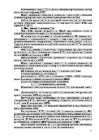 57
Одновременно член ГЭК с использованием персонального токена
выполняет расшифровку КИМ.
После завершения экзамена в аудитории технический специалист
должен сформировать файл экспорта с протоколом печати КИМ.
Файлы экспорта из всех аудиторий записываются на внешний
носитель (обычный флеш-накопитель). и передаются члену ГЭК для
передачи в РЦОИ.
4. Инструкция для члена ГЭК
Член ГЭК должен получить в РЦОИ персональную токен с
электронной подписью члена ГЭК на внешнем носителе.
Не менее чем за полчаса до начала экзамена в ППЭ совместно с
техническим специалистом должен загрузить с помощью
специализированного программного обеспечения ключ доступа к КИМ.
Загрузка ключа выполняется на рабочей станции в штабе ППЭ, имеющей
выход в Интернет.
Член ГЭК вместе с техническим специалистом проходит по всем
аудиториям, где будет выполняться печать КИМ, и загружает на Станцию
печати КИМ ключ доступа к КИМ.
Предварительно технический специалист загружает на станцию
печати ключ доступа к КИМ.
После завершения экзамена член ГЭК должен получить от
технического специалиста файлы экспорта с протоколами печати КИМ из
каждой аудитории.
От организатора в аудитории член ГЭК должен получить:
бумажные протоколы печати КИМ;
распечатанные КИМ (использованные КИМ, КИМ имеющие
полиграфические дефекты, неукомплектованное КИМ);
ведомость учета экзаменационных материалов.
5. Организатор в аудитории
Организатор в аудитории получает от члена ГЭК доставочный пакет с
ЭМ.
Демонстрирует целостность пакета и проводит инструктаж по
процедуре печати КИМ в аудитории.
Полученный пакет вскрывается, из него вынимается CD-диск с
электронными КИМ, которые организатор загружает на станцию печати
(средствами Станции печати КИМ).
После того как член ГЭК выполнил расшифровку КИМ, организатор
выполняет печать КИМ.
Распечатанные КИМ должны быть скомплектованы с ИК,
содержащимися в доставочномпакете (комплектация выполняется по номеру
КИМ). Организатор проверяет соответствие номеров напечатанных КИМ с
номерами ИК. Напечатанные КИМ раздаются участникам ЕГЭ в аудитории в
соответствии с номерами КИМ указанными на выданных им ИК.
После выдачи участникам ЕГЭ ЭМ организатор проводит инструктаж
по правилам поведения на экзамене и заполнению бланков.
 