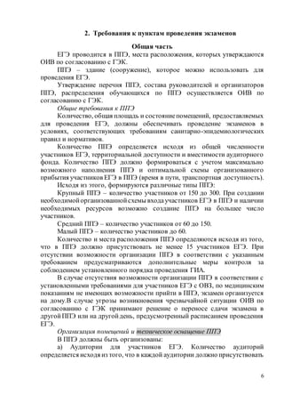 6
2. Требования к пунктам проведения экзаменов
Общая часть
ЕГЭ проводится в ППЭ, места расположения, которых утверждаются
ОИВ по согласованию с ГЭК.
ППЭ – здание (сооружение), которое можно использовать для
проведения ЕГЭ.
Утверждение перечня ППЭ, состава руководителей и организаторов
ППЭ, распределения обучающихся по ППЭ осуществляется ОИВ по
согласованию с ГЭК.
Общие требования к ППЭ
Количество, общая площадь и состояниепомещений, предоставляемых
для проведения ЕГЭ, должны обеспечивать проведение экзаменов в
условиях, соответствующих требованиям санитарно-эпидемиологических
правил и нормативов.
Количество ППЭ определяется исходя из общей численности
участников ЕГЭ, территориальной доступности и вместимости аудиторного
фонда. Количество ППЭ должно формироваться с учетом максимально
возможного наполнения ППЭ и оптимальной схемы организованного
прибытия участников ЕГЭ в ППЭ (время в пути, транспортная доступность).
Исходя из этого, формируются различные типы ППЭ:
Крупный ППЭ – количество участников от 150 до 300. При создании
необходимойорганизованнойсхемы входаучастников ЕГЭ в ППЭ и наличии
необходимых ресурсов возможно создание ППЭ на большее число
участников.
Средний ППЭ – количество участников от 60 до 150.
Малый ППЭ – количество участников до 60.
Количество и места расположения ППЭ определяются исходя из того,
что в ППЭ должно присутствовать не менее 15 участников ЕГЭ. При
отсутствии возможности организации ППЭ в соответствии с указанным
требованием предусматриваются дополнительные меры контроля за
соблюдением установленного порядка проведения ГИА.
В случае отсутствия возможности организации ППЭ в соответствии с
установленными требованиями для участников ЕГЭ с ОВЗ, по медицинским
показаниям не имеющих возможности прийти в ППЭ, экзамен организуется
на дому.В случае угрозы возникновения чрезвычайной ситуации ОИВ по
согласованию с ГЭК принимают решение о переносе сдачи экзамена в
другойППЭ или на другойдень, предусмотренный расписанием проведения
ЕГЭ.
Организация помещений и техническое оснащение ППЭ
В ППЭ должны быть организованы:
а) Аудитории для участников ЕГЭ. Количество аудиторий
определяется исходя из того, что в каждой аудитории должно присутствовать
 