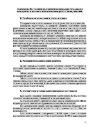 62
Приложение 12. Порядок подготовки и проведения экзамена по
иностранным языкам с использованием устных коммуникаций
1. Особенности подготовки к сдаче экзамена
Для проведения устного экзамена используется два типа аудиторий:
аудитория подготовки, в которой участник заполняет бланк
регистрации и ожидает своей очереди сдачи экзамена, в качестве аудиторий
подготовки можно использовать обычные аудитории для сдачи ЕГЭ,
дополнительное оборудование для них не требуется;
аудитория проведения, в которой участник отвечает на задания
контрольно-измерительныхматериалов (далее – КИМ), в аудитории должны
быть подготовлены компьютеры с подключенной гарнитурой (наушники с
микрофоном) и установленным программным обеспечением (далее – ПО)
рабочего места участника экзамена.
Из аудиторийподготовки в аудитории проведения участники заходят
группами по количеству рабочих мест участников в аудитории, при этом
следующая группа участников заходит в аудиторию проведения только после
того, как сдачу экзамена завершили все участники из предыдущей группы.
2. Расписание и длительность экзамена
Время непосредственной сдачи экзамена одним участником в
аудитории проведения составляет 13 минут: 6 минут – подготовка и 7 минут
– ответ.
Общее время нахождения участника в аудитории проведения не
превышает 30 минут.
Общая длительность экзамена в пункте проведения экзамена: 2 часа,
таким образом, через одно рабочее место участника в аудитории проведения
за день могут пройти максимум 4 участника (последние сдающие проведут в
аудитории подготовки 1,5 часа).
3. Обеспечение и состав экзаменационных материалов
Для сдачи экзамена используются электронные КИМ, которые
записаны на компакт-диск, вложенный в доставочный пакет.
Доставочный пакет содержит компакт-диск с электронными КИМ и
индивидуальные комплекты с бумажными бланками регистрации.
Все доставочные пакеты для проведения экзамена содержат по 5
индивидуальных комплектов (далее – ИК), пакеты по 15 ИК не
используются.
Для использования электронных КИМ при сдаче экзамена,
необходимо наличие ключа доступа к электронным КИМ и персональной
 