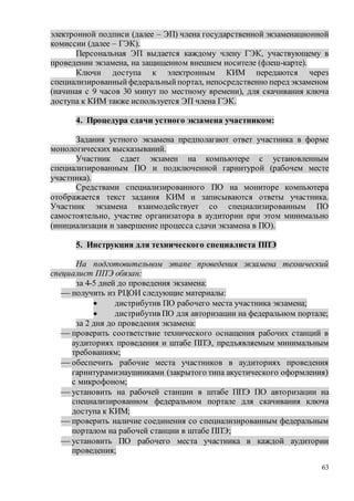 63
электронной подписи (далее – ЭП) члена государственной экзаменационной
комиссии (далее – ГЭК).
Персональная ЭП выдается каждому члену ГЭК, участвующему в
проведении экзамена, на защищенном внешнем носителе (флеш-карте).
Ключи доступа к электронным КИМ передаются через
специализированныйфедеральныйпортал, непосредственно перед экзаменом
(начиная с 9 часов 30 минут по местному времени), для скачивания ключа
доступа к КИМ также используется ЭП члена ГЭК.
4. Процедура сдачи устного экзамена участником:
Задания устного экзамена предполагают ответ участника в форме
монологических высказываний.
Участник сдает экзамен на компьютере с установленным
специализированным ПО и подключенной гарнитурой (рабочем месте
участника).
Средствами специализированного ПО на мониторе компьютера
отображается текст задания КИМ и записываются ответы участника.
Участник экзамена взаимодействует со специализированным ПО
самостоятельно, участие организатора в аудитории при этом минимально
(инициализация и завершение процесса сдачи экзамена в ПО).
5. Инструкция для технического специалиста ППЭ
На подготовительном этапе проведения экзамена технический
специалист ППЭ обязан:
за 4-5 дней до проведения экзамена:
 получить из РЦОИ следующие материалы:
 дистрибутив ПО рабочего места участника экзамена;
 дистрибутив ПО для авторизации на федеральном портале;
за 2 дня до проведения экзамена:
 проверить соответствие технического оснащения рабочих станций в
аудиториях проведения и штабе ППЭ, предъявляемым минимальным
требованиям;
 обеспечить рабочие места участников в аудиториях проведения
гарнитурами:наушниками (закрытого типа акустического оформления)
с микрофоном;
 установить на рабочей станции в штабе ППЭ ПО авторизации на
специализированном федеральном портале для скачивания ключа
доступа к КИМ;
 проверить наличие соединения со специализированным федеральным
порталом на рабочей станции в штабе ППЭ;
 установить ПО рабочего места участника в каждой аудитории
проведения;
 