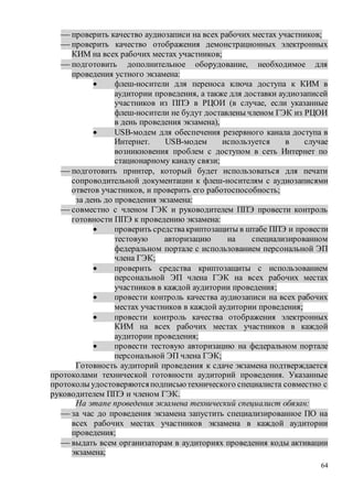 64
 проверить качество аудиозаписи на всех рабочих местах участников;
 проверить качество отображения демонстрационных электронных
КИМ на всех рабочих местах участников;
 подготовить дополнительное оборудование, необходимое для
проведения устного экзамена:
 флеш-носители для переноса ключа доступа к КИМ в
аудитории проведения, а также для доставки аудиозаписей
участников из ППЭ в РЦОИ (в случае, если указанные
флеш-носители не будут доставлены членом ГЭК из РЦОИ
в день проведения экзамена),
 USB-модем для обеспечения резервного канала доступа в
Интернет. USB-модем используется в случае
возникновения проблем с доступом в сеть Интернет по
стационарному каналу связи;
 подготовить принтер, который будет использоваться для печати
сопроводительной документации к флеш-носителям с аудиозаписями
ответов участников, и проверить его работоспособность;
за день до проведения экзамена:
 совместно с членом ГЭК и руководителем ППЭ провести контроль
готовности ППЭ к проведению экзамена:
 проверить средствакриптозащиты в штабе ППЭ и провести
тестовую авторизацию на специализированном
федеральном портале с использованием персональной ЭП
члена ГЭК;
 проверить средства криптозащиты с использованием
персональной ЭП члена ГЭК на всех рабочих местах
участников в каждой аудитории проведения;
 провести контроль качества аудиозаписи на всех рабочих
местах участников в каждой аудитории проведения;
 провести контроль качества отображения электронных
КИМ на всех рабочих местах участников в каждой
аудитории проведения;
 провести тестовую авторизацию на федеральном портале
персональной ЭП члена ГЭК;
Готовность аудиторий проведения к сдаче экзамена подтверждается
протоколами технической готовности аудиторий проведения. Указанные
протоколы удостоверяютсяподписьютехнического специалиста совместно с
руководителем ППЭ и членом ГЭК.
На этапе проведения экзамена технический специалист обязан:
 за час до проведения экзамена запустить специализированное ПО на
всех рабочих местах участников экзамена в каждой аудитории
проведения;
 выдать всем организаторам в аудиториях проведения коды активации
экзамена;
 