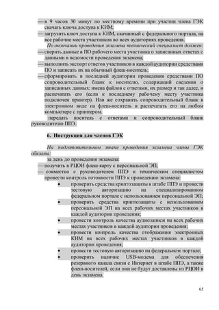 65
 в 9 часов 30 минут по местному времени при участии члена ГЭК
скачать ключа доступа к КИМ;
 загрузить ключ доступа к КИМ, скачанный с федерального портала, на
все рабочие места участников во всех аудиториях проведения.
По окончании проведения экзамена технический специалист должен:
 сверить данные в ПО рабочего места участника о записанных ответах с
данными в ведомости проведения экзамена;
 выполнить экспортответов участников в каждойаудитории средствами
ПО и записать их на обычный флеш-носитель;
 сформировать в последней аудитории проведения средствами ПО
сопроводительный бланк к носителю, содержащий сведения о
записанных данных: имена файлов с ответами, их размер и так далее, и
распечатать его (если к последнему рабочему месту участника
подключен принтер). Или же сохранить сопроводительный бланк в
электронном виде на флеш-носитель и распечатать его на любом
компьютере с принтером.
передать носитель с ответами и сопроводительный бланк
руководителю ППЭ.
6. Инструкция для членов ГЭК
На подготовительном этапе проведения экзамена члены ГЭК
обязаны:
за день до проведения экзамена:
 получить в РЦОИ флеш-карту с персональной ЭП;
 совместно с руководителем ППЭ и техническим специалистом
провести контроль готовности ППЭ к проведению экзамена:
 проверить средствакриптозащиты в штабе ППЭ и провести
тестовую авторизацию на специализированном
федеральном портале с использованием персональной ЭП;
 проверить средства криптозащиты с использованием
персональной ЭП на всех рабочих местах участников в
каждой аудитории проведения;
 провести контроль качества аудиозаписи на всех рабочих
местах участников в каждой аудитории проведения;
 провести контроль качества отображения электронных
КИМ на всех рабочих местах участников в каждой
аудитории проведения;
 провести тестовую авторизацию на федеральном портале;
 проверить наличие USB-модема для обеспечения
резервного канала связи с Интернет в штабе ППЭ, а также
флеш-носителей, если они не будут доставлены из РЦОИ в
день экзамена.
 