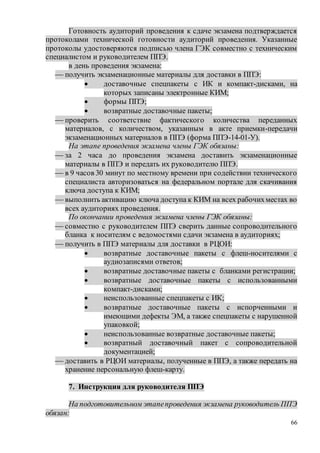 66
Готовность аудиторий проведения к сдаче экзамена подтверждается
протоколами технической готовности аудиторий проведения. Указанные
протоколы удостоверяются подписью члена ГЭК совместно с техническим
специалистом и руководителем ППЭ.
в день проведения экзамена:
 получить экзаменационные материалы для доставки в ППЭ:
 доставочные спецпакеты с ИК и компакт-дисками, на
которых записаны электронные КИМ;
 формы ППЭ;
 возвратные доставочные пакеты;
 проверить соответствие фактического количества переданных
материалов, с количеством, указанным в акте приемки-передачи
экзаменационных материалов в ППЭ (форма ППЭ-14-01-У).
На этапе проведения экзамена члены ГЭК обязаны:
 за 2 часа до проведения экзамена доставить экзаменационные
материалы в ППЭ и передать их руководителю ППЭ.
 в 9 часов 30 минут по местному времени при содействии технического
специалиста авторизоваться на федеральном портале для скачивания
ключа доступа к КИМ;
 выполнить активацию ключа доступа к КИМ на всех рабочихместах во
всех аудиториях проведения.
По окончании проведения экзамена члены ГЭК обязаны:
 совместно с руководителем ППЭ сверить данные сопроводительного
бланка к носителям с ведомостями сдачи экзамена в аудиториях;
 получить в ППЭ материалы для доставки в РЦОИ:
 возвратные доставочные пакеты с флеш-носителями с
аудиозаписями ответов;
 возвратные доставочные пакеты с бланками регистрации;
 возвратные доставочные пакеты с использованными
компакт-дисками;
 неиспользованные спецпакеты с ИК;
 возвратные доставочные пакеты с испорченными и
имеющими дефекты ЭМ, а также спецпакеты с нарушенной
упаковкой;
 неиспользованные возвратные доставочные пакеты;
 возвратный доставочный пакет с сопроводительной
документацией;
 доставить в РЦОИ материалы, полученные в ППЭ, а также передать на
хранение персональную флеш-карту.
7. Инструкция для руководителя ППЭ
На подготовительном этапепроведения экзамена руководитель ППЭ
обязан:
 