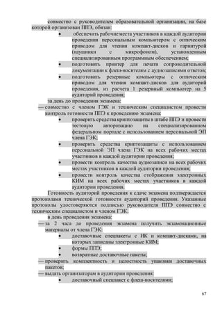 67
совместно с руководителем образовательной организации, на базе
которой организован ППЭ, обязан:
 обеспечить рабочиеместа участников в каждой аудитории
проведения персональным компьютером с оптическим
приводом для чтения компакт-дисков и гарнитурой
(наушники с микрофоном), установленным
специализированным программным обеспечением;
 подготовить принтер для печати сопроводительной
документации к флеш-носителям с аудиозаписями ответов;
 подготовить резервные компьютеры с оптическим
приводом для чтения компакт-дисков для аудиторий
проведения, из расчета 1 резервный компьютер на 5
аудиторий проведения;
за день до проведения экзамена:
 совместно с членом ГЭК и техническим специалистом провести
контроль готовности ППЭ к проведению экзамена:
 проверить средствакриптозащиты в штабе ППЭ и провести
тестовую авторизацию на специализированном
федеральном портале с использованием персональной ЭП
члена ГЭК;
 проверить средства криптозащиты с использованием
персональной ЭП члена ГЭК на всех рабочих местах
участников в каждой аудитории проведения;
 провести контроль качества аудиозаписи на всех рабочих
местах участников в каждой аудитории проведения;
 провести контроль качества отображения электронных
КИМ на всех рабочих местах участников в каждой
аудитории проведения.
Готовность аудиторий проведения к сдаче экзамена подтверждается
протоколами технической готовности аудиторий проведения. Указанные
протоколы удостоверяются подписью руководителя ППЭ совместно с
техническим специалистом и членом ГЭК.
в день проведения экзамена:
 за 2 часа до проведения экзамена получить экзаменационные
материалы от члена ГЭК:
 доставочные спецпакеты с ИК и компакт-дисками, на
которых записаны электронные КИМ;
 формы ППЭ;
 возвратные доставочные пакеты;
 проверить комплектность и целостность упаковки доставочных
пакетов;
 выдать организаторам в аудитории проведения:
 доставочный спецпакет с флеш-носителями;
 
