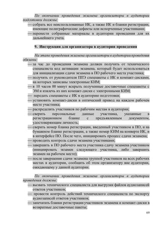 69
По окончании проведения экзамена организаторы в аудитории
подготовки должны:
 собрать все неиспользованные ИК, а также ИК и бланки регистрации,
имеющие полиграфические дефекты или испорченные участниками;
 перенести собранные материалы в аудитории проведения для их
дальнейшего учета.
9. Инструкция для организатора в аудитории проведения
На этапе проведения экзамена организаторы в аудиториипроведения
обязаны:
 за час до проведения экзамена должен получить от технического
специалиста код активации экзамена, который будет использоваться
для инициализации сдачи экзамена в ПО рабочего места участника;
 получить от руководителя ППЭ спецпакеты с ИК и компакт-дисками,
на которых записаны электронные КИМ;
 в 10 часов 00 минут вскрыть полученные доставочные спецпакеты с
ЭМ и извлечь из них компакт-диски с электронными КИМ;
 передать спецпакеты с ИК в аудиторию подготовки;
 установить компакт-диски в оптический привод на каждом рабочем
месте участника;
 распределить участников по рабочим местам в аудитории;
 сверить персональные данные участника, указанные в
регистрационном бланке с предъявленным документом,
удостоверяющим личность;
 сверить номер бланка регистрации, введенный участником в ПО, и на
бумажном бланке регистрации, а также номер КИМ на конверте ИК, и
в интерфейсе ПО. После чего, инициировать процесс сдачи экзамена;
 проводить контроль сдачи экзамена участниками;
 завершить в ПО рабочего места участника сдачу экзамена участником
(инициировать экзамен следующего участника, либо завершить
экзамен на рабочем месте);
 после завершения сдачи экзамена группой участников на всех рабочих
местах в аудитории, сообщить об этом организатору вне аудитории,
ожидающему у данной аудитории.
По окончании проведения экзамена организаторы в аудитории
проведения должны:
 вызвать технического специалиста для выгрузки файлов аудиозаписей
ответов участников;
 провести контроль действий технического специалиста по экспорту
аудиозаписей ответов участников;
 запечатать бланки регистрацииучастников экзамена и компакт-диски в
возвратные доставочные пакеты;
 