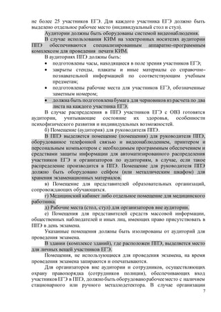 7
не более 25 участников ЕГЭ. Для каждого участника ЕГЭ должно быть
выделено отдельное рабочее место (индивидуальный стол и стул).
Аудитории должны быть оборудованы системой видеонаблюдения.
В случае использования КИМ на электронных носителях аудитории
ППЭ обеспечиваются специализированным аппаратно-программным
комплексом для проведения печати КИМ.
В аудиториях ППЭ должны быть:
 подготовлены часы, находящиеся в поле зрения участников ЕГЭ;
 закрыты стенды, плакаты и иные материалы со справочно-
познавательной информацией по соответствующим учебным
предметам;
 подготовлены рабочие места для участников ЕГЭ, обозначенные
заметным номером;
 должна быть подготовленабумага для черновиков из расчета по два
листа на каждого участника ЕГЭ.
В случае распределения в ППЭ участников ЕГЭ с ОВЗ готовятся
аудитории, учитывающие состояние их здоровья, особенности
психофизического развития и индивидуальных возможностей.
б) Помещение (аудитория) для руководителя ППЭ.
В ППЭ выделяется помещение (помещения) для руководителя ППЭ,
оборудованное телефонной связью и видеонаблюдением, принтером и
персональным компьютером с необходимым программным обеспечением и
средствами защиты информации для автоматизированного распределения
участников ЕГЭ и организаторов по аудиториям, в случае, если такое
распределение производится в ППЭ. Помещение для руководителя ППЭ
должно быть оборудовано сейфом (или металлическим шкафом) для
хранения экзаменационных материалов.
в) Помещение для представителей образовательных организаций,
сопровождающих обучающихся.
г) Медицинский кабинет либо отдельное помещение для медицинского
работника.
д) Рабочие места (стол, стул) для организаторов вне аудитории.
е) Помещения для представителей средств массовой информации,
общественных наблюдателей и иных лиц, имеющих право присутствовать в
ППЭ в день экзамена.
Указанные помещения должны быть изолированы от аудиторий для
проведения экзамена.
В здании (комплексе зданий), где расположен ППЭ, выделяется место
для личных вещей участников ЕГЭ.
Помещения, не использующиеся для проведения экзамена, на время
проведения экзамена запираются и опечатываются.
Для организаторов вне аудитории и сотрудников, осуществляющих
охрану правопорядка (сотрудников полиции), обеспечивающих вход
участников ЕГЭ в ППЭ, должно быть оборудованорабочееместо с наличием
стационарного или ручного металлодетектора. В случае организации
 
