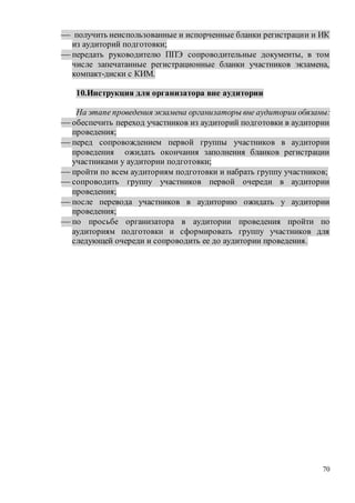 70
 получить неиспользованные и испорченные бланки регистрации и ИК
из аудиторий подготовки;
 передать руководителю ППЭ сопроводительные документы, в том
числе запечатанные регистрационные бланки участников экзамена,
компакт-диски с КИМ.
10.Инструкция для организатора вне аудитории
На этапе проведения экзамена организаторы вне аудитории обязаны:
 обеспечить переход участников из аудиторий подготовки в аудитории
проведения;
 перед сопровождением первой группы участников в аудитории
проведения ожидать окончания заполнения бланков регистрации
участниками у аудитории подготовки;
 пройти по всем аудиториям подготовки и набрать группу участников;
 сопроводить группу участников первой очереди в аудитории
проведения;
 после перевода участников в аудиторию ожидать у аудитории
проведения;
 по просьбе организатора в аудитории проведения пройти по
аудиториям подготовки и сформировать группу участников для
следующей очереди и сопроводить ее до аудитории проведения.
 
