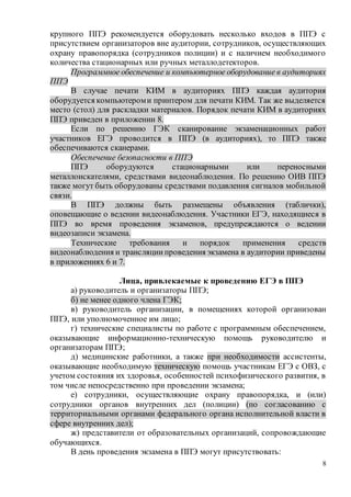 8
крупного ППЭ рекомендуется оборудовать несколько входов в ППЭ с
присутствием организаторов вне аудитории, сотрудников, осуществляющих
охрану правопорядка (сотрудников полиции) и с наличием необходимого
количества стационарных или ручных металлодетекторов.
Программное обеспечение и компьютерное оборудование в аудиториях
ППЭ
В случае печати КИМ в аудиториях ППЭ каждая аудитория
оборудуется компьютероми принтером для печати КИМ. Так же выделяется
место (стол) для раскладки материалов. Порядок печати КИМ в аудиториях
ППЭ приведен в приложении 8.
Если по решению ГЭК сканирование экзаменационных работ
участников ЕГЭ проводится в ППЭ (в аудиториях), то ППЭ также
обеспечиваются сканерами.
Обеспечение безопасности в ППЭ
ППЭ оборудуются стационарными или переносными
металлоискателями, средствами видеонаблюдения. По решению ОИВ ППЭ
также могут быть оборудованы средствами подавления сигналов мобильной
связи.
В ППЭ должны быть размещены объявления (таблички),
оповещающие о ведении видеонаблюдения. Участники ЕГЭ, находящиеся в
ППЭ во время проведения экзаменов, предупреждаются о ведении
видеозаписи экзамена.
Технические требования и порядок применения средств
видеонаблюдения и трансляциипроведения экзамена в аудитории приведены
в приложениях 6 и 7.
Лица, привлекаемые к проведению ЕГЭ в ППЭ
а) руководитель и организаторы ППЭ;
б) не менее одного члена ГЭК;
в) руководитель организации, в помещениях которой организован
ППЭ, или уполномоченное им лицо;
г) технические специалисты по работе с программным обеспечением,
оказывающие информационно-техническую помощь руководителю и
организаторам ППЭ;
д) медицинские работники, а также при необходимости ассистенты,
оказывающие необходимую техническую помощь участникам ЕГЭ с ОВЗ, с
учетом состояния их здоровья, особенностей психофизического развития, в
том числе непосредственно при проведении экзамена;
е) сотрудники, осуществляющие охрану правопорядка, и (или)
сотрудники органов внутренних дел (полиции) (по согласованию с
территориальными органами федерального органа исполнительной власти в
сфере внутренних дел);
ж) представители от образовательных организаций, сопровождающие
обучающихся.
В день проведения экзамена в ППЭ могут присутствовать:
 