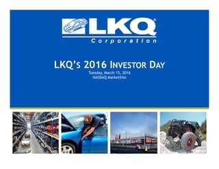 LKQ’S 2016 INVESTOR DAY
Tuesday, March 15, 2016
NASDAQ MarketSite
 