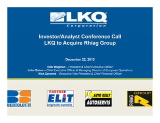 Investor/Analyst Conference Call
LKQ to Acquire Rhiag Group
December 22, 2015
Rob Wagman – President & Chief Executive Officer
John Quinn – Chief Executive Officer & Managing Director of European Operations
Nick Zarcone – Executive Vice President & Chief Financial Officer
 