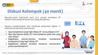 Diskusi Kelompok (40 menit)
Bersama-sama kelompok kecil (4-6 orang) membaca CP
sebuah mata pelajaran pada fase yang diampunya.
Peserta mendiskusikan dan membuat presentasi digital 1-2
halaman berdasarkan pertanyaan:
• Apa kompetensi yang ingin dituju CP mata pelajaran ini?
• Apa saja elemen dalam CP mata pelajaran pada fase yang
saya ampu?
• Bagaimana elemen-elemen tersebut membentuk
kompetensi yang ingin dituju CP?
• Bagaimana elemen tersebut berperan menentukan
proses pembelajaran?
 