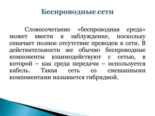 Словосочетание «беспроводная среда»
может ввести в заблуждение, поскольку
означает полное отсутствие проводов в сети. В
действительности же обычно беспроводные
компоненты взаимодействуют с сетью, в
которой – как среда передачи – используется
кабель.   Такая    сеть    со   смешанными
компонентами называется гибридной.
 