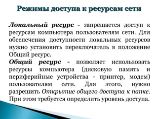 Режимы доступа к ресурсам сети

Локальный ресурс - запрещается доступ к
ресурсам компьютера пользователям сети. Для
обеспечения доступности локальных ресурсов
нужно установить переключатель в положение
Общий ресурс.
Общий ресурс - позволяет использовать
ресурсы компьютера (дисковую память и
периферийные устройства - принтер, модем)
пользователям    сети.  Для    этого,   нужно
разрешить Открытие общего доступа к папке.
При этом требуется определить уровень доступа.
 