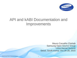 Samsung Open Source Group 1
API and kABI Documentation and
Improvements
Mauro Carvalho Chehab
Samsung Open Source Group
Linux Kernel Summit
Seoul, South Korea: Oct.26-28, 2015
 