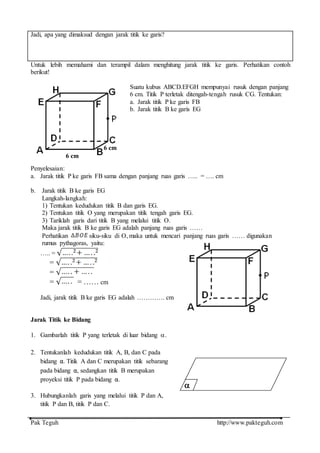 Pak Teguh http://www.pakteguh.com
Jadi, apa yang dimaksud dengan jarak titik ke garis?
Untuk lebih memahami dan terampil dalam menghitung jarak titik ke garis. Perhatikan contoh
berikut!
Suatu kubus ABCD.EFGH mempunyai rusuk dengan panjang
6 cm. Titik P terletak ditengah-tengah rusuk CG. Tentukan:
a. Jarak titik P ke garis FB
b. Jarak titik B ke garis EG
Penyelesaian:
a. Jarak titik P ke garis FB sama dengan panjang ruas garis ….. = …. cm
b. Jarak titik B ke garis EG
Langkah-langkah:
1) Tentukan kedudukan titik B dan garis EG.
2) Tentukan titik O yang merupakan titik tengah garis EG.
3) Tariklah garis dari titik B yang melalui titik O.
Maka jarak titik B ke garis EG adalah panjang ruas garis ……
Perhatikan siku-siku di O, maka untuk mencari panjang ruas garis …… digunakan
rumus pythagoras, yaitu:
….. =
=
=
= = …… cm
Jadi, jarak titik B ke garis EG adalah …………. cm
Jarak Titik ke Bidang
1. Gambarlah titik P yang terletak di luar bidang .
2. Tentukanlah kedudukan titik A, B, dan C pada
bidang α. Titik A dan C merupakan titik sebarang
pada bidang α, sedangkan titik B merupakan
proyeksi titik P pada bidang α.
3. Hubungkanlah garis yang melalui titik P dan A,
titik P dan B, titik P dan C.
6 cm
6 cm

 