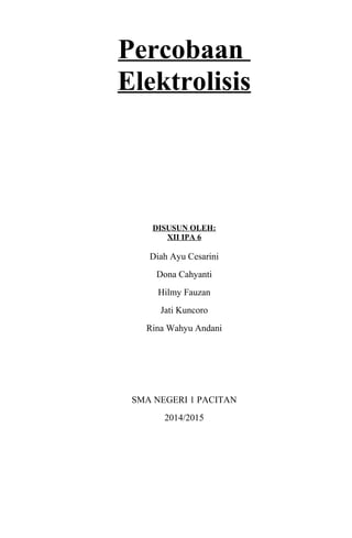 Percobaan
Elektrolisis
DISUSUN OLEH:
XII IPA 6
Diah Ayu Cesarini
Dona Cahyanti
Hilmy Fauzan
Jati Kuncoro
Rina Wahyu Andani
SMA NEGERI 1 PACITAN
2014/2015
 