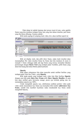 Pada tahap ini adalah lanjutan dari proses insert di atas. yaitu apabila
frame yang kita tentukan terdapat frame lain yang ikut dalam timeline, jadi frame
yang ikut harus dibuang. Caranya adalah :
Klik tanda segitiga di samping track video, kit a akan melihat seperti ini
Klik set display style, dan pilih show frame, maka track tersebut akan
menampilkan file video tersebut frame by frame dan kita tentukan di zoom in
menjadi 1 frame sehingga tidak ada lagi frame yang tersisa, kemudian lakukan
pemotongan dengan Razor Tool yang terdapat pada ToolsBox, pilih frame yang
akan kita buang dan tekan Delete pada keyboard.
Opacity
Pada tahap selanjutnya kita akan mencoba untuk melihat fasilitas yang
terdapat pada Time line Video., yaitu Opacity
Klik tanda panah yang terdapat track video kita lihat fasilitas Opacity
dengan cara klik pada Show Key Frame pilih Show Opacity Handles, di sana
kita akan melihat garis berwarna orange, posisi nya terletak paling atas itu
menandakan opacity nya 100%.
Untuk mengubah opacity nya, sebelumnya arahkan pointer video pada
video untuk menentukan key frame nya kemudian klik tombol add/remove key
frame, setelah kita memberi keyframe maka turunkanlah key frame untuk
mengubah Opacity.
 