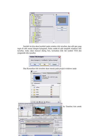 Setelah itu kita akan kembali pada window title tersebut, dan edit apa yang
ingin di edit sesuai dengan keinginan, kalau sudah di edit tutuplah windows title
tersebut, maka akan muncul dialog box, kemudian klik lah tombol YES dan
simpanlah title tersebut.
Dan Kemudian title tersebut akan masuk pada project windows anda
Dan Kemudian Masukanlah file title tersebut ke Timeline kita untuk
memberi text dantemplate, lihat gambar
 