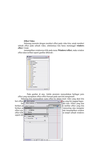 Effect Video
Sekarang memulai dengan memberi effect pada video kita, untuk memberi
sebuah effect pada sebuah video, sebelumnya kita harus memanggil windows
effect. Untuk
menampilkan windownya klik pada menu Windows>effect, maka window
effect akan terlihat seperti gambar dibawah :
Pada gambar di atas, Adobe premiere menyediakan berbagai jenis
effect yang merupakan effect-effect bawaan pada saat kita menginstall.
Sekarang kita memasukkan suatu effect ke dalam track video yang akan kita
beri effect,caranya cukup drag and drop salah satu effect yang yang kta anggap bagus.
Setelah kita memasukkan effect ke dalam track video kita. Effect yang kita
berikan pada track belum terlihat apa, maka dari itu untuk melihat effect yang kita
berikan pada video tersebut harus di seting/diatur. Untuk menyeting atau mengatur
effect nya kita harus membuka windows effect control, untuk menampilkan window
effect klik pada menu windows>effect controls. Maka akan tampil sebuah windows
seperti dibawah ini:
 