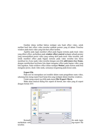 Gambar diatas terlihat bahwa terdapat satu buah effect video, untuk
melihat hasil dari effect video tersebut arahkah pointer yang di dalam Timeline
window pada track video yang kita beri effect tersbut.
Apabila anda ingin memberi effect pada bagian tertentu pada track video
yang diberi effect, perhatikan pada window effect control terdapat sebuah pointer
yang menunjukkan posisi video yang sedang aktif pada track video tersebut. jadi
untuk memberi effect pada bagian tertentu pada video tersebut kita harus
membuat key frame pada video tersebut dengan cara klik add/remove key frame.
dengan memberikan keyframe kita dapat mengatur effect pada bagian video yang
kita inginkan. Pada windows effect diatas terdapat Motion, pada motion anda bisa
mengatur posisi, skala video anda, semuanya tergantung pada kreasi anda.
Export File
Pada sesi ini merupakan sesi terakhir dalam suatu pengeditam suatu video,
sekarang kita meng-export hasil kerja kita yang terdapat dalam timeline windows.
Untuk meng-export nya klik pada menu File>Export>Movie
Maka akan muncul dialog box seperti di bawah, dan video yang di export
dengan format AVI
Kemudian klik save untuk mengeksport file tersebut, apabila anda ingin
melakukan setting ulang klik-lah tombol setting sebelum anda meng-export file
tersebut.
 