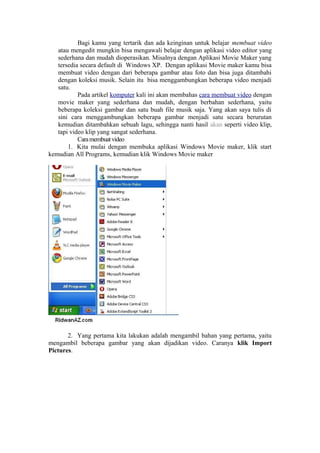 Bagi kamu yang tertarik dan ada keinginan untuk belajar membuat video
atau mengedit mungkin bisa mengawali belajar dengan aplikasi video editor yang
sederhana dan mudah dioperasikan. Misalnya dengan Aplikasi Movie Maker yang
tersedia secara default di Windows XP. Dengan aplikasi Movie maker kamu bisa
membuat video dengan dari beberapa gambar atau foto dan bisa juga ditambahi
dengan koleksi musik. Selain itu bisa menggambungkan beberapa video menjadi
satu.
Pada artikel komputer kali ini akan membahas cara membuat video dengan
movie maker yang sederhana dan mudah, dengan berbahan sederhana, yaitu
beberapa koleksi gambar dan satu buah file musik saja. Yang akan saya tulis di
sini cara menggambungkan beberapa gambar menjadi satu secara berurutan
kemudian ditambahkan sebuah lagu, sehingga nanti hasil akan seperti video klip,
tapi video klip yang sangat sederhana.
Caramembuatvideo
1. Kita mulai dengan membuka aplikasi Windows Movie maker, klik start
kemudian All Programs, kemudian klik Windows Movie maker
2. Yang pertama kita lakukan adalah mengambil bahan yang pertama, yaitu
mengambil beberapa gambar yang akan dijadikan video. Caranya klik Import
Pictures.
 