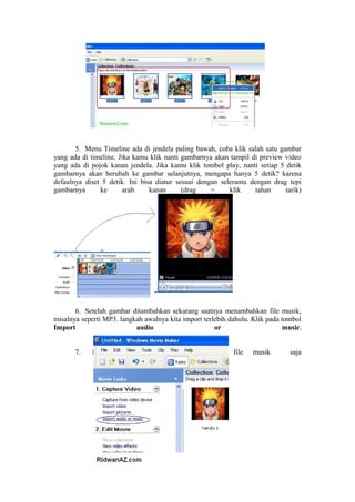 5. Menu Timeline ada di jendela paling bawah, coba klik salah satu gambar
yang ada di timeline. Jika kamu klik nanti gambarnya akan tampil di preview video
yang ada di pojok kanan jendela. Jika kamu klik tombol play, nanti setiap 5 detik
gambarnya akan berubah ke gambar selanjutnya, mengapa hanya 5 detik? karena
defaulnya diset 5 detik. Ini bisa diatur sesuai dengan seleramu dengan drag tepi
gambarnya ke arah kanan (drag = klik tahan tarik)
6. Setelah gambar ditambahkan sekarang saatnya menambahkan file musik,
misalnya seperti MP3. langkah awalnya kita import terlebih dahulu. Klik pada tombol
Import audio or music.
7. Pada contoh ini kita import satu file musik saja
 