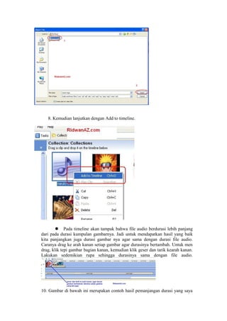 8. Kemudian lanjutkan dengan Add to timeline.
 Pada timeline akan tampak bahwa file audio berdurasi lebih panjang
dari pada durasi kumpulan gambarnya. Jadi untuk mendapatkan hasil yang baik
kita panjangkan juga durasi gambar nya agar sama dengan durasi file audio.
Caranya drag ke arah kanan setiap gambar agar durasinya bertambah. Untuk men
drag, klik tepi gambar bagian kanan, kemudian klik geser dan tarik kearah kanan.
Lakukan sedemikian rupa sehingga durasinya sama dengan file audio.
10. Gambar di bawah ini merupakan contoh hasil pemanjangan durasi yang saya
 