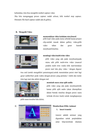 kebutuhan, kita bisa mengklik tombol capture video
Jika kita menganggap proses capture sudah selesai, klik tombol stop capture.
Otomatis file hasil capture sudah ada di gallery.
B. Mengedit Video
memasukkan video kedalam storyboard
pilih load video pada menu sebelah kanan project
clip.setelah masuk dalam gallery video,pilih
video tahan dan geser kearah
storyboard/timeline.
membagi video/multi-trim video
pilih video yang ada pada storyboard,pada
menu edit pilih multi-trim video (muncul
jendela multi trim viedo) klik start/tentukan
posisi start lalu play video / dengan digeser
trus end (untuk mengakhiri pemotongan).untuk menentukan posisi start lagi
geser sedikit/beri jarak waktu dengan proses yang pertama 1 detik dan mulai
trim lagi start dan akhiri dengan end
memisah suara atau split audio
pilih video yang ada pada storyboard.klik
kanan pilih split audio (akan ditampilkan
dalam bentuk timeline dengan posisi suara
terletak divoice track) untuk menghapusnya
pilih suara tersebut lalu delete.
C. Memberikan Effek Animasi
1. insert transisi
transisi adalah animasi yang
digunakan untuk perpindahan
antar klip.tererletak diantara
 