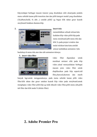 klip.terdapat berbagai macam transisi yang disediakan oleh ulead.pada jendela
menu sebelah kanan pilih transition dan dan pilih kategori model yang disediakan.
(3d,album,build, fx dsb…) setelah pilih2 yg bagus klik tahan geser kearah
storyboard letakkan diantara klip.
2. insert teks
menambahkan sebuah tulisan/teks
kedalam klip video.pilih klip pada
menu storyboard pilh menu title dan
klik 2x pada project window dan
mulai tuliskan kata-kata.setelah
selesai tambahkan animation /teks
backdrop di menu title.atur dan edit animation teksnya.
3. insert video filter
video filter digunakan untuk
membuat animasi efek pada klip
video..ulead meneyediakan berbagai
macam jenis video filter untuk
diaplikasikan pada klip seperti:old
film,charcoal,duotone dan masih
banyak lagi.untuk menggunakanya, pada menu sebelah kanan pilih video
filter.klik tahan dan geser satukan kearah klip video pada storyboard.untuk
menghapus video filter pilih klip yg telah dikasih video filter,pilih menu edit,pilih
tab filter dan klik tanda X (delete filter)
2. Adobe Premier Pro
 
