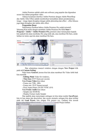 Adobe Premiere adalah salah satu software yang popular dan digunakan
secara luas dalam pengeditan video.
Adanya kesamaan interface Adobe Premiere dengan Adobe PhotoShop
dan Adobe After Effect adalah memberikan kemudahan dalam pemakaiannya,
image – image dapat disiapkan dengan adobe photoshop dan effect – effect khusus
juga dapat disiapkan dari adobe after effect.
Pengenalan Dasar
Sebelumnya Pastikan bahwa Adobe Premiere Pro sudah terinstall,
Sekarang Kita mulai dengan membuka Adobe Premiere Pro Klik Start >
Program > Adobe > Adobe Premiere Pro, premiere akan menanyakan kepada
kita apakah kita akan membuka file yang telah ada, atau membuat file baru, untuk
latihan ini tetntu saja kita akan membuat file baru.
Dan selanjutnya muncul windows dengan dengan New Project klik
pada tab Custom Setting,
Pada frame General ,kerena kita kita akan membuat file Video lebih baik
kita memilih
- Editing Mode Video for windows,
- Time base 29.97 frame per second,
Pada Frame Video kita isikan
- Frame size 720h : 480v
- Frame rate: 29.97 frames/second
- Pixel Aspect Ratio: D1/DV NTSC (0.9)
Pada Frame Audio kita isikan:
- Sample rate 44100 Hz
- Display Format Audio Sample
Dan apabila akan menyimpan settingan ini kita tekan tombol SavePreset,
kita isi kan nama dan descristion, dan secara otomatis setingan kita akan terlihat
pada tab Load Preset, kita simpan File project (ex: Latihan) kita tersrah
menentukan lokasi file project kita. Sekarang kita masuk Project latihan
 