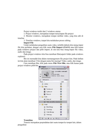 Project windows terdiri dari 3 windows utama:
1. Project windows, merupakan tempat menyimpan file project
2. Monitor windows, merupakan tempat melihat video, yang kita edit di
timeline
3. Timeline windows, tenpat kita melakukan proses editing
Import File
Untuk melakukan pengeditan suatu video, terlebih dahulu kita meng-impor
file kita perlukan, dengan cara klik menu File>Import (Ctrl+I) atau klik kanan
pada windows project dan pilih import, di sini kita bias meng-impor file video,
audio dan image.
Pada project windows kita bisa membuat Bin(seperti folder pada windows
explorer)
Bin ini memudah kita dalam memanagement file project kita. Pada latihan
ini kita akan membuat 3 bin dengan nama bin masing2 Video, audio, dan image.
Cara membuat Bin, klik pada menu File>New>Bin, atau klik kanan pada
project windows pilih bin.
Transition
Transisi merupakan perpindahan dari suatu tempat ke tempat lain, dalam
pengeditan
 