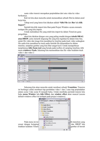 suatu video transisi merupakan perpindahan dari satu video ke video
berikutnya.
Kali ini kita akan mencoba untuk memasukkan sebuah film ke dalam areal
kerja kita.
Tahap awal yang harus kita lakukan adalah “klik File dari Bar lalu klik
Import”.
Setelah kita klik import kita lihat pada Project Window secara otomatis
terdapat file yang kita import.
Untuk meletakkan file yang telah kita import ke dalam TimeLine guna
pengeditan,
akan kita lakukan dengan cara yang paling mudah dengan teknik DRAG
atau DROP. yaitu menarik langsung file yang kita inginkan ke dalam time line,
untuk file video dan image kita masukkan ke timeline pada track video sedangkan
file audio kita masukkan ke track audio.Setelah file dimasukkan ke dalam
timeline, tampilan gambar yang kita lihat sangat kecil. Untuk memperbesar
tampilannya klik Zoom tool yang berada pada toolbox di samping timelime, klik
menu windows>Tools. Sekarang kita memasukkan dua file video kedalam track
video 1 dan video 2
Sekarang kita akan mencoba untuk membuat sebuah Transition. Transisis
ini berfungsi untuk membuat tiap perubahan video 1 dan 2 atau tiap perpindahan
antara scene I dan scene II menjadi halus. Untuk membuka perintah transisi kita
buka menu Window lalu klik Effect, dan window effect akan muncul (secara
default windows effect ini terdapat pada project windows).
Pada menu ini terdapat banyak pilihan, kalau telah memilih transition yang
sesuai dengan keinginan maka kita gunakan teknik DRAG dan DROP lalu
letakkan kedalam Timeline diantara video 1 dan video 2. (lihat gambar di bawah
 