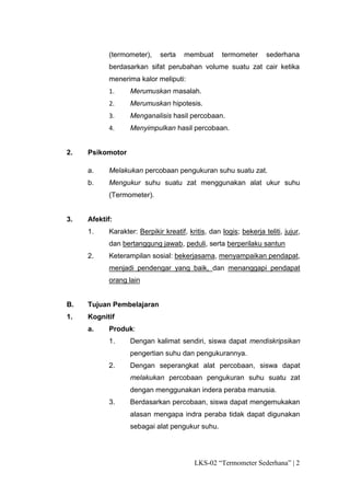 (termometer),     serta    membuat      termometer      sederhana
           berdasarkan sifat perubahan volume suatu zat cair ketika
           menerima kalor meliputi:
           1.     Merumuskan masalah.
           2.     Merumuskan hipotesis.
           3.     Menganalisis hasil percobaan.
           4.     Menyimpulkan hasil percobaan.


2.   Psikomotor

     a.    Melakukan percobaan pengukuran suhu suatu zat.
     b.    Mengukur suhu suatu zat menggunakan alat ukur suhu
           (Termometer).


3.   Afektif:
     1.    Karakter: Berpikir kreatif, kritis, dan logis; bekerja teliti, jujur,
           dan bertanggung jawab, peduli, serta berperilaku santun
     2.    Keterampilan sosial: bekerjasama, menyampaikan pendapat,
           menjadi pendengar yang baik, dan menanggapi pendapat
           orang lain


B.   Tujuan Pembelajaran
1.   Kognitif
     a.    Produk:
           1.     Dengan kalimat sendiri, siswa dapat mendiskripsikan
                  pengertian suhu dan pengukurannya.
           2.     Dengan seperangkat alat percobaan, siswa dapat
                  melakukan percobaan pengukuran suhu suatu zat
                  dengan menggunakan indera peraba manusia.
           3.     Berdasarkan percobaan, siswa dapat mengemukakan
                  alasan mengapa indra peraba tidak dapat digunakan
                  sebagai alat pengukur suhu.




                                         LKS-02 “Termometer Sederhana” | 2
 