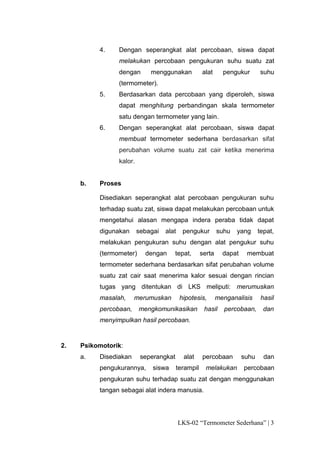 4.    Dengan seperangkat alat percobaan, siswa dapat
                melakukan percobaan pengukuran suhu suatu zat
                dengan       menggunakan           alat      pengukur       suhu
                (termometer).
          5.    Berdasarkan data percobaan yang diperoleh, siswa
                dapat menghitung perbandingan skala termometer
                satu dengan termometer yang lain.
          6.    Dengan seperangkat alat percobaan, siswa dapat
                membuat termometer sederhana berdasarkan sifat
                perubahan volume suatu zat cair ketika menerima
                kalor.


     b.   Proses

          Disediakan seperangkat alat percobaan pengukuran suhu
          terhadap suatu zat, siswa dapat melakukan percobaan untuk
          mengetahui alasan mengapa indera peraba tidak dapat
          digunakan      sebagai   alat    pengukur        suhu   yang      tepat,
          melakukan pengukuran suhu dengan alat pengukur suhu
          (termometer)     dengan     tepat,       serta     dapat    membuat
          termometer sederhana berdasarkan sifat perubahan volume
          suatu zat cair saat menerima kalor sesuai dengan rincian
          tugas yang ditentukan di LKS meliputi: merumuskan
          masalah,     merumuskan         hipotesis,       menganalisis      hasil
          percobaan,     mengkomunikasikan          hasil    percobaan,       dan
          menyimpulkan hasil percobaan.


2.   Psikomotorik:
     a.   Disediakan      seperangkat       alat   percobaan         suhu     dan
          pengukurannya,      siswa     terampil     melakukan       percobaan
          pengukuran suhu terhadap suatu zat dengan menggunakan
          tangan sebagai alat indera manusia.




                                          LKS-02 “Termometer Sederhana” | 3
 