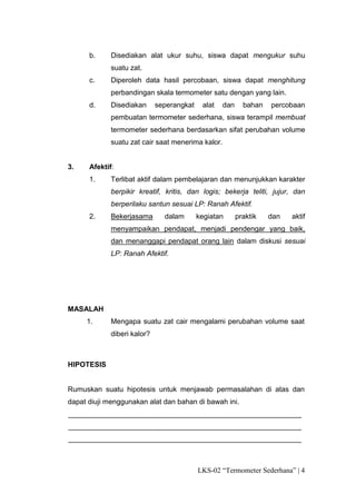 b.     Disediakan alat ukur suhu, siswa dapat mengukur suhu
             suatu zat.
      c.     Diperoleh data hasil percobaan, siswa dapat menghitung
             perbandingan skala termometer satu dengan yang lain.
      d.     Disediakan      seperangkat    alat   dan     bahan   percobaan
             pembuatan termometer sederhana, siswa terampil membuat
             termometer sederhana berdasarkan sifat perubahan volume
             suatu zat cair saat menerima kalor.


3.    Afektif:
      1.     Terlibat aktif dalam pembelajaran dan menunjukkan karakter
             berpikir kreatif, kritis, dan logis; bekerja teliti, jujur, dan
             berperilaku santun sesuai LP: Ranah Afektif.
      2.     Bekerjasama       dalam       kegiatan      praktik   dan   aktif
             menyampaikan pendapat, menjadi pendengar yang baik,
             dan menanggapi pendapat orang lain dalam diskusi sesuai
             LP: Ranah Afektif.




MASALAH
     1.      Mengapa suatu zat cair mengalami perubahan volume saat
             diberi kalor?



HIPOTESIS


Rumuskan suatu hipotesis untuk menjawab permasalahan di atas dan
dapat diuji menggunakan alat dan bahan di bawah ini.
__________________________________________________________
__________________________________________________________
__________________________________________________________



                                           LKS-02 “Termometer Sederhana” | 4
 