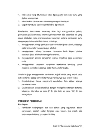 1. Nilai suhu yang ditunjukkan tidak dipengaruhi oleh nilai suhu yang
     diukur sebelumnya.
2. Memberikan pembacaan suhu dengan cepat dan tepat.
3. Dapat diproduksi lagi dengan teliti bila diperlukan.


Pembuatan termometer sekarang tidak lagi menggunakan prinsip
pemuaian gas dalam labu erlenmeiyer melainkan ada beberapa hal yang
dapat dilakukan yaitu menggunakan hubungan antara perubahan suhu
dengan perubahan sifat fisis benda, misalnya :
1. menggunakan prinsip pemuaian zat cair dalam pipa kapiler, biasanya
     pada termometer raksa maupun alkohol.
2. menggunakan prinsip pemuaian hambatan listrik logam platina,
     biasanya pada thermometer logam /aneroid.
3. menggunakan prinsip perubahan warna, misalnya pada perometer
     optik.
4. menggunakan kepekaan komponen elektronika terhadap panas
     misalnya termistor, biasanya pada thermometer digital.


Selain itu juga menggunakan perubahan wujud benda yang terjadi pada
suhu tertentu. Setiap termometer harus mempunyai dua syarat yaitu :
1. Konstruksinya, harus memenuhi perubahan fisis akibat adanya
     perubahan suhu.
2. Dikalibrasikan, dibuat skalanya dengan mengambil standart tertentu.
     Misalnya, titik lebur es pada 0° C, titik didih air pada 100° C, dan
     sebagainya.


PROSEDUR PERCOBAAN
Persiapan
1.   Perhatikan kelengkapan alat dan bahan yang digunakan dalam
     percobaan, apakah sudah lengkap atau belum, jika masih ada
     kekurangan hubungi guru pembimbing.




                                         LKS-02 “Termometer Sederhana” | 7
 