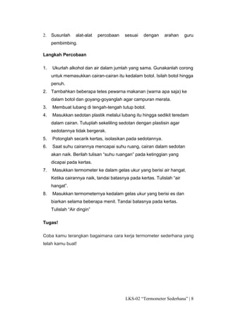 2.   Susunlah     alat-alat   percobaan   sesuai   dengan     arahan     guru
     pembimbing.

Langkah Percobaan

1.   Ukurlah alkohol dan air dalam jumlah yang sama. Gunakanlah corong
     untuk memasukkan cairan-cairan itu kedalam botol. Isilah botol hingga
     penuh.
2. Tambahkan beberapa tetes pewarna makanan (warna apa saja) ke
     dalam botol dan goyang-goyanglah agar campuran merata.
3.   Membuat lubang di tengah-tengah tutup botol.
4.   Masukkan sedotan plastik melalui lubang itu hingga sedikit teredam
     dalam cairan. Tutuplah sekeliling sedotan dengan plastisin agar
     sedotannya tidak bergerak.
5.   Potonglah secarik kertas, isolasikan pada sedotannya.
6.   Saat suhu cairannya mencapai suhu ruang, cairan dalam sedotan
     akan naik. Berilah tulisan “suhu ruangan” pada ketinggian yang
     dicapai pada kertas.
7.   Masukkan termometer ke dalam gelas ukur yang berisi air hangat.
     Ketika cairannya naik, tandai batasnya pada kertas. Tulislah “air
     hangat”.
8.   Masukkan termometernya kedalam gelas ukur yang berisi es dan
     biarkan selama beberapa menit. Tandai batasnya pada kertas.
     Tulislah “Air dingin”

Tugas!

Coba kamu terangkan bagaimana cara kerja termometer sederhana yang
telah kamu buat!




                                          LKS-02 “Termometer Sederhana” | 8
 