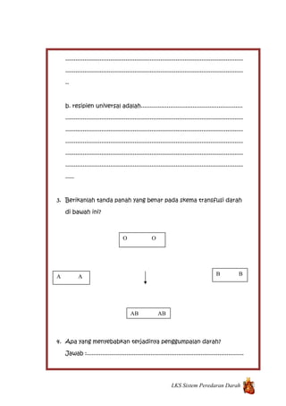 .......................................................................................................
.......................................................................................................
..
b. resipien universal adalah...........................................................
.......................................................................................................
.......................................................................................................
.......................................................................................................
.......................................................................................................
.......................................................................................................
.....
3. Berikanlah tanda panah yang benar pada skema transfusi darah
di bawah ini?
4. Apa yang menyebabkan terjadinya penggumpalan darah?
Jawab :...........................................................................................
LKS Sistem Peredaran Darah
O O
AB AB
B BA A
 