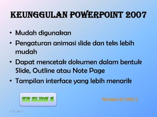 Keunggulan PowerPoint 2007
• Mudah digunakan
• Pengaturan animasi slide dan teks lebih
  mudah
• Dapat mencetak dokumen dalam bentuk
  ݺߣ, Outline atau Note Page
• Tampilan interface yang lebih menarik

                            Navigasi ke ݺߣ 5


1/31/2011                                         2
 