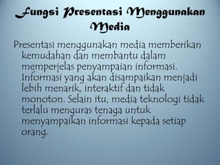 Fungsi Presentasi Menggunakan
           Media
Presentasi menggunakan media memberikan
  kemudahan dan membantu dalam
  memperjelas penyampaian informasi.
  Informasi yang akan disampaikan menjadi
  lebih menarik, interaktif dan tidak
  monoton. Selain itu, media teknologi tidak
  terlalu menguras tenaga untuk
  menyampaikan informasi kepada setiap
  orang.
 
