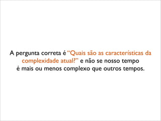 A pergunta correta é “Quais são as características da
    complexidade atual?” e não se nosso tempo
  é mais ou menos complexo que outros tempos.
 