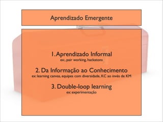 Aprendizado Emergente




            1. Aprendizado Informal
                  ex:, pair working, hackatons

  2. Da Informação ao Conhecimento
ex: learning canvas, equipes com diversidade, KC ao invés de KM

            3. Double-loop learning
                      ex: experimentação
 