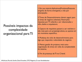1. Em sua maioria Aplicativos|Produtos|Features
                                                          surgirão de forma emergente, e não por
                                                          antecipação;

                                                          2. Times de Desenvolvimento devem seguir para
                                                          as áreas de negócio (clientes). Restrições
                                                          impostas por TI voltarão a ser relacionadas a
                                                          infra, dados e arquitetura;
   Possíveis impactos da
                                                          3. Captura de requisitos passará a ser real-time e
      complexidade                                        não mais para um projeto|produto, ou apenas em
   organizacional para TI                                 um momento especíﬁco;

                                                          4. Mudança do ciclo de desenvolvimento para
                                                          algo que responda à velocidade do negócio;

                                                          5. Menos gestão de projetos, mais auto-
                                                          organização de times em volta da complexidade
                                                          do sistema;

                                                          6. Fim da presença de TI no C-level.


Inﬂuências: Ricardo Semler, David Snowden, CFO Magazine, O case Handelsbanken
 